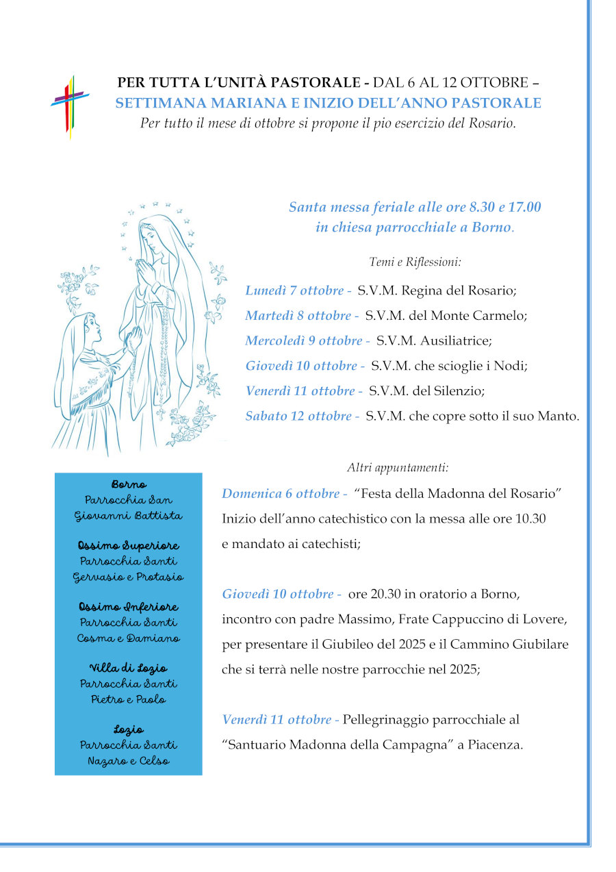 6-12 ottobre: SETTIMANA MARIANA<br>- Domenica 6 “Festa della Madonna del Rosario”: inizio dell’anno catechistico con la messa alle ore 10.30 e mandato ai catechisti;<br>- Giovedì 10 ore 20.30 in oratorio a Borno: incontro con padre Massimo, frate cappuccino di Lovere, per presentare la lettera pastorale del nostro Vescovo Pierantonio, il Giubileo del 2025 e il Cammino Giubilare che si terrà nelle nostre parrocchie nel 2025.